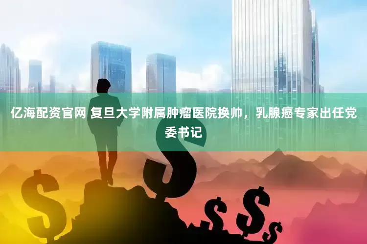 亿海配资官网 复旦大学附属肿瘤医院换帅，乳腺癌专家出任党委书记