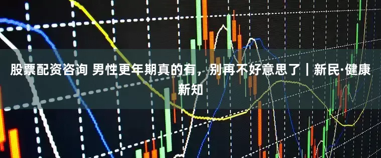 股票配资咨询 男性更年期真的有，别再不好意思了｜新民·健康新知