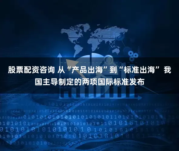 股票配资咨询 从“产品出海”到“标准出海” 我国主导制定的两项国际标准发布