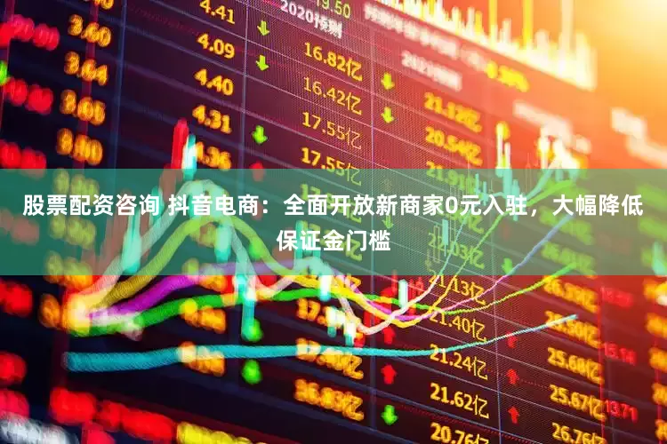 股票配资咨询 抖音电商：全面开放新商家0元入驻，大幅降低保证金门槛