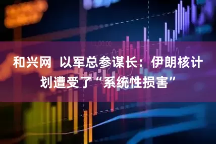 和兴网  以军总参谋长：伊朗核计划遭受了“系统性损害”