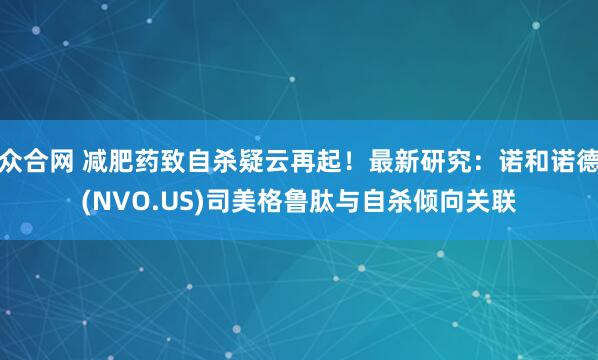 众合网 减肥药致自杀疑云再起！最新研究：诺和诺德(NVO.US)司美格鲁肽与自杀倾向关联