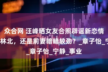 众合网 汪峰晒女友合照辟谣新恋情，真爱森林北，还是前妻暗暗较劲？_章子怡_宁静_事业