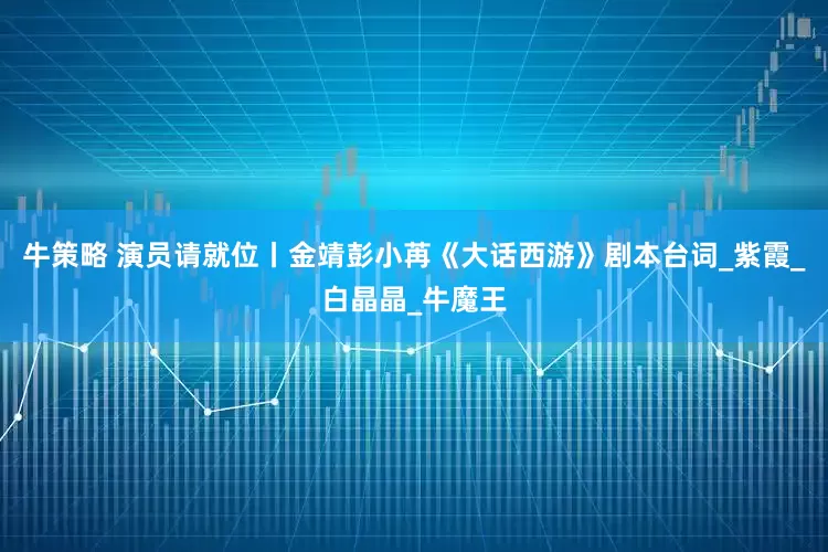 牛策略 演员请就位丨金靖彭小苒《大话西游》剧本台词_紫霞_白晶晶_牛魔王