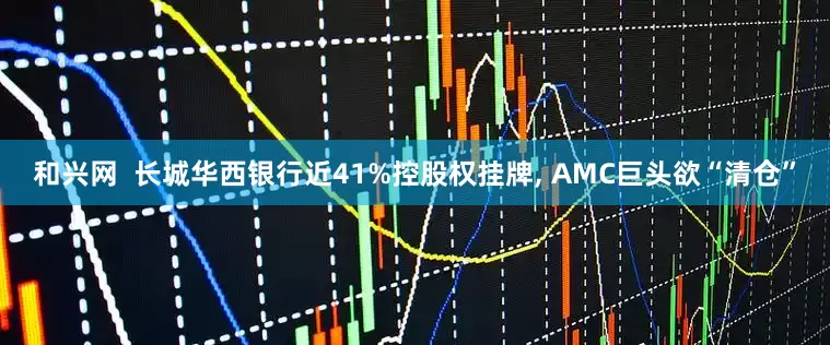 和兴网  长城华西银行近41%控股权挂牌, AMC巨头欲“清仓”