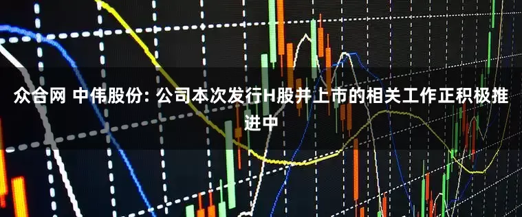 众合网 中伟股份: 公司本次发行H股并上市的相关工作正积极推进中