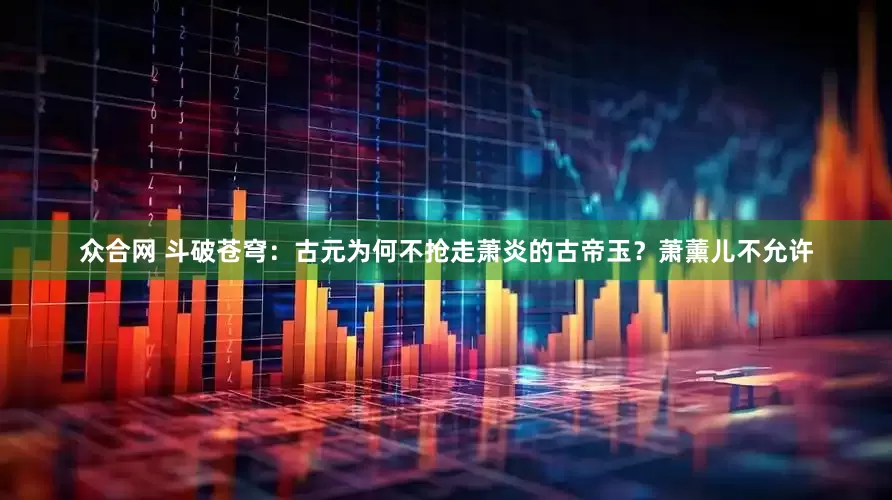 众合网 斗破苍穹：古元为何不抢走萧炎的古帝玉？萧薰儿不允许