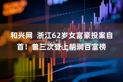 和兴网  浙江62岁女富豪投案自首！曾三次登上胡润百富榜