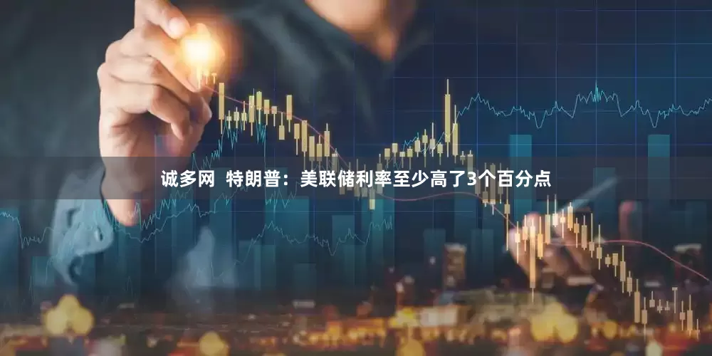 诚多网  特朗普：美联储利率至少高了3个百分点