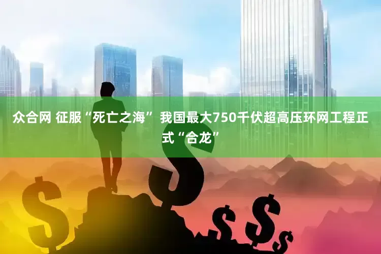 众合网 征服“死亡之海” 我国最大750千伏超高压环网工程正式“合龙”