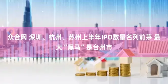 众合网 深圳、杭州、苏州上半年IPO数量名列前茅 最大“黑马”是台州市
