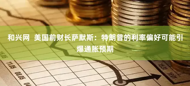 和兴网  美国前财长萨默斯：特朗普的利率偏好可能引爆通胀预期