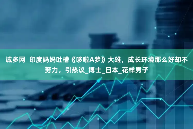 诚多网  印度妈妈吐槽《哆啦A梦》大雄，成长环境那么好却不努力，引热议_博士_日本_花样男子