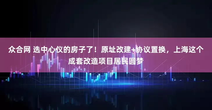 众合网 选中心仪的房子了！原址改建+协议置换，上海这个成套改造项目居民圆梦