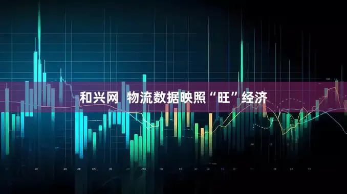 和兴网  物流数据映照“旺”经济