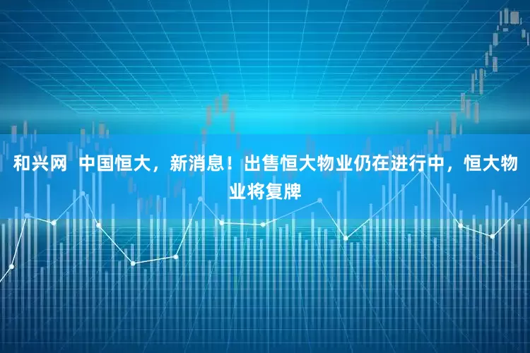 和兴网  中国恒大，新消息！出售恒大物业仍在进行中，恒大物业将复牌